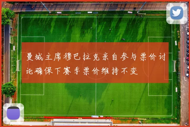 曼城主席穆巴拉克亲自参与票价讨论确保下赛季票价维持不变