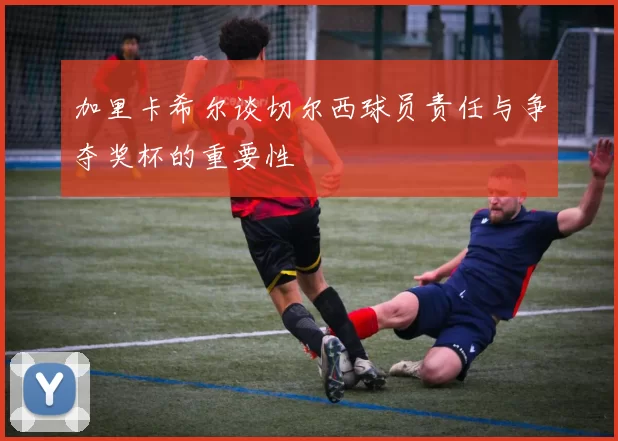 加里卡希尔谈切尔西球员责任与争夺奖杯的重要性