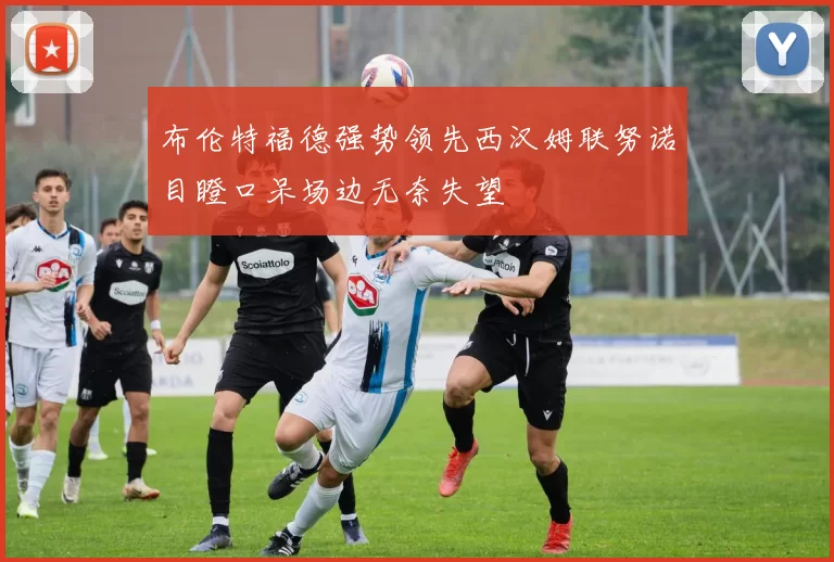 布伦特福德强势领先西汉姆联努诺目瞪口呆场边无奈失望