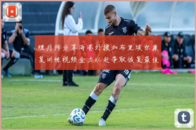 理疗师分享海港外援加布里埃尔康复训练视频全力以赴争取恢复最佳状态