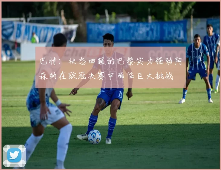 巴特：状态回暖的巴黎实力强劲阿森纳在欧冠决赛中面临巨大挑战