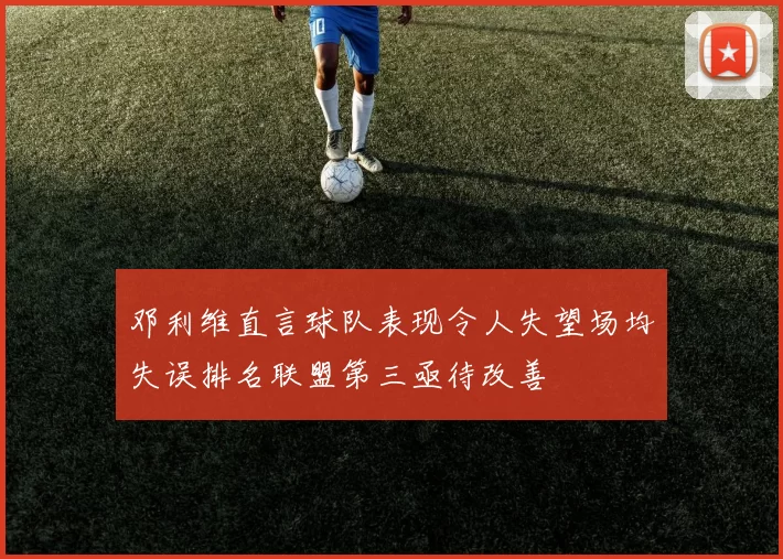 邓利维直言球队表现令人失望场均失误排名联盟第三亟待改善