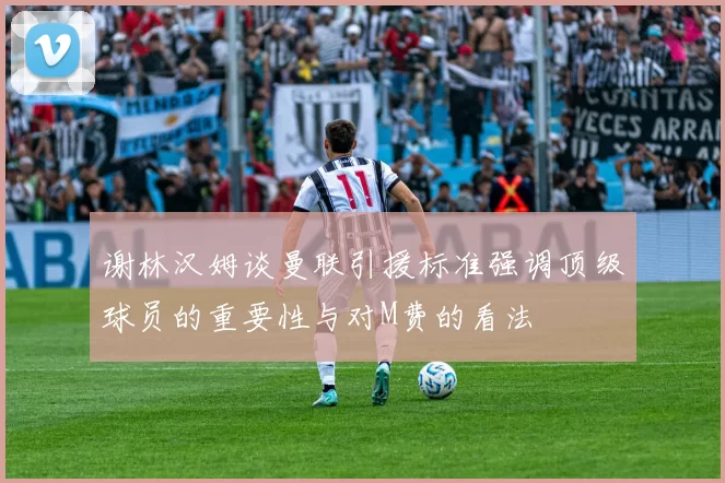 谢林汉姆谈曼联引援标准强调顶级球员的重要性与对M费的看法