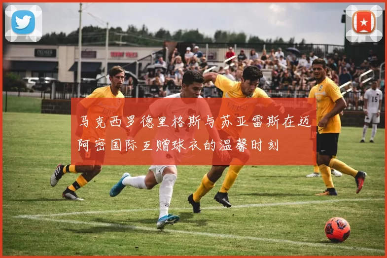 马克西罗德里格斯与苏亚雷斯在迈阿密国际互赠球衣的温馨时刻