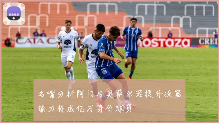 名嘴分析阿门与奥萨尔若提升投篮能力将成亿万身价球员