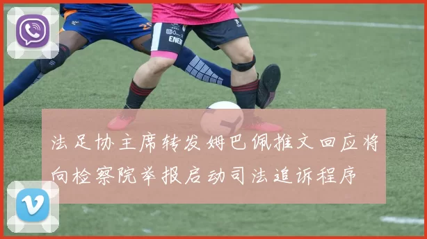 法足协主席转发姆巴佩推文回应将向检察院举报启动司法追诉程序