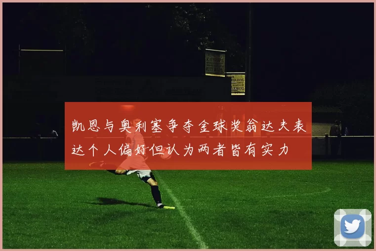 凯恩与奥利塞争夺金球奖翁达夫表达个人偏好但认为两者皆有实力