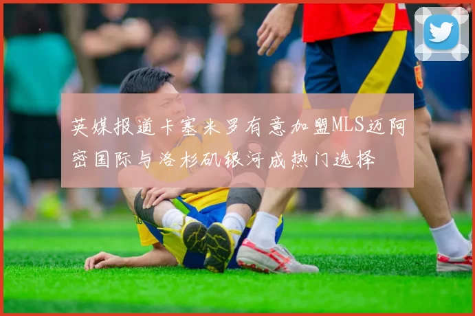 英媒报道卡塞米罗有意加盟MLS迈阿密国际与洛杉矶银河成热门选择