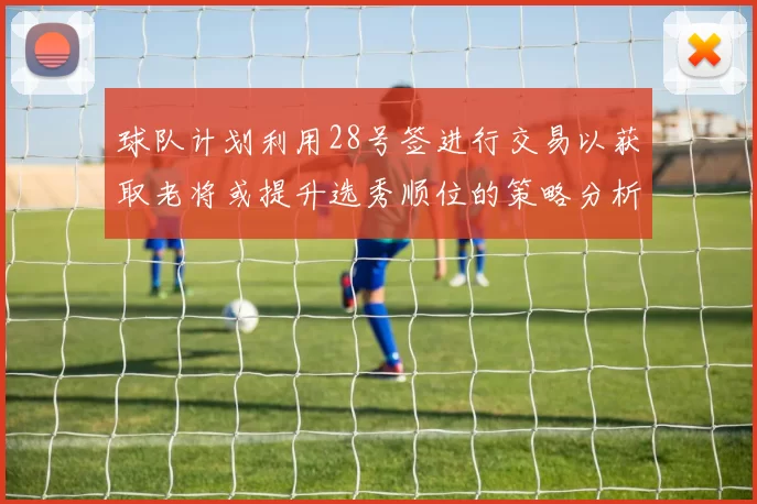 球队计划利用28号签进行交易以获取老将或提升选秀顺位的策略分析