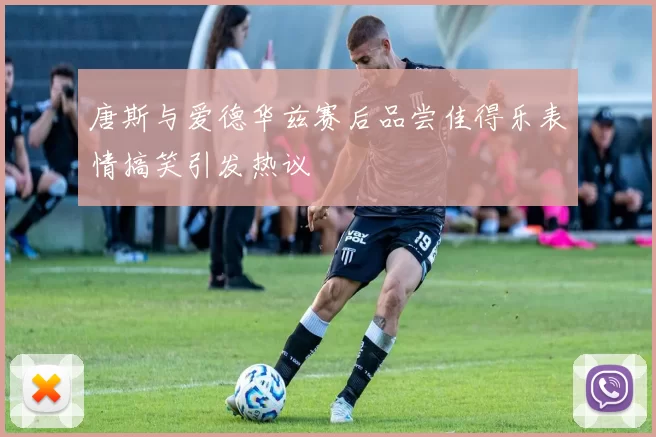 唐斯与爱德华兹赛后品尝佳得乐表情搞笑引发热议