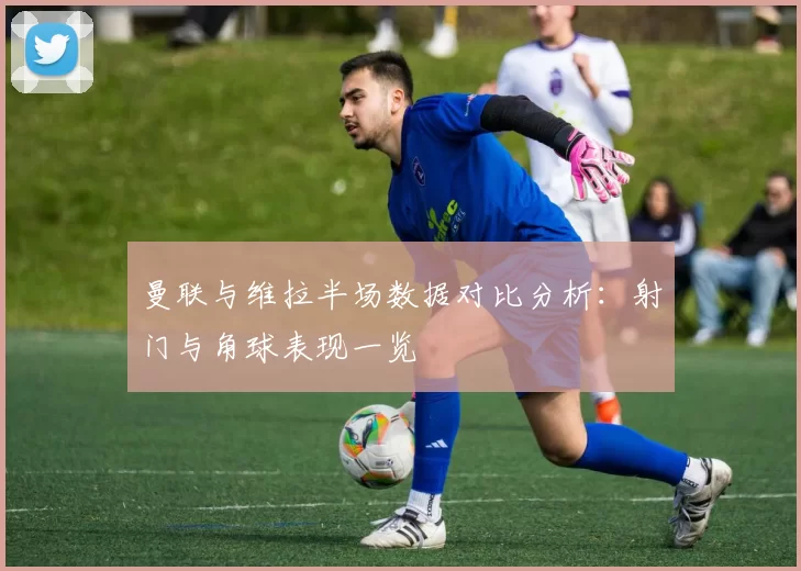 曼联与维拉半场数据对比分析：射门与角球表现一览