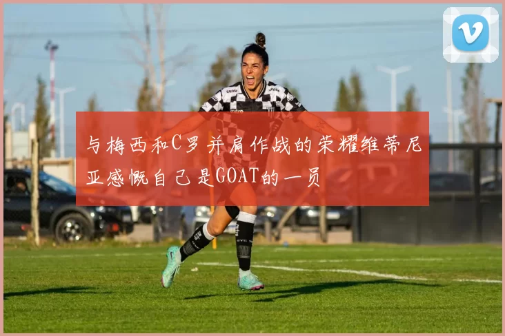 与梅西和C罗并肩作战的荣耀维蒂尼亚感慨自己是GOAT的一员