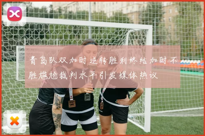 青岛队双加时逆转胜利终结加时不胜尴尬裁判水平引发媒体热议