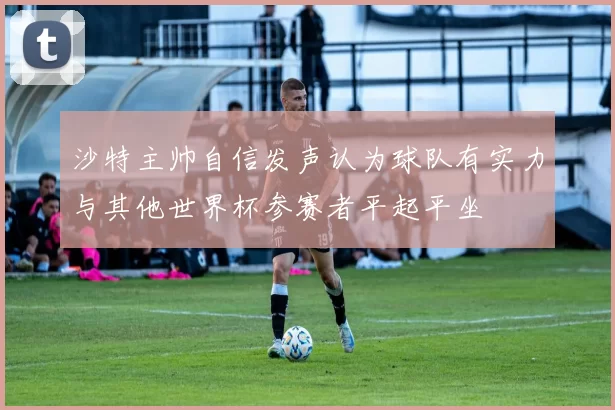 沙特主帅自信发声认为球队有实力与其他世界杯参赛者平起平坐