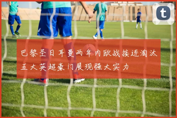 巴黎圣日耳曼两年内欧战接连淘汰五大英超豪门展现强大实力