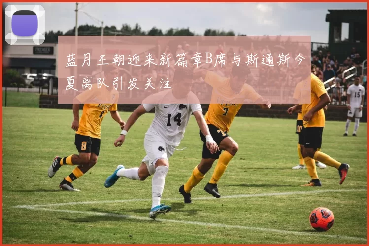 蓝月王朝迎来新篇章B席与斯通斯今夏离队引发关注