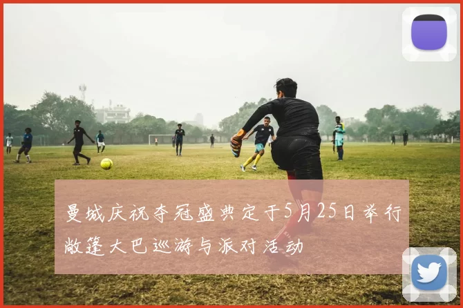 曼城庆祝夺冠盛典定于5月25日举行敞篷大巴巡游与派对活动