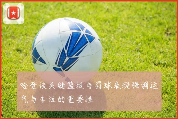 哈登谈关键篮板与罚球表现强调运气与专注的重要性